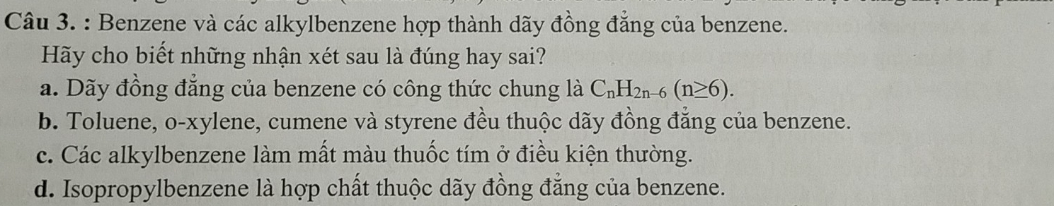 Benzene và các alkylbenzene hợp thành dãy đồng đẳng của benzene.
Hãy cho biết những nhận xét sau là đúng hay sai?
a. Dãy đồng đẳng của benzene có công thức chung là C_nH_2n-6(n≥ 6).
b. Toluene, o-xylene, cumene và styrene đều thuộc dãy đồng đẳng của benzene.
c. Các alkylbenzene làm mất màu thuốc tím ở điều kiện thường.
d. Isopropylbenzene là hợp chất thuộc dãy đồng đẳng của benzene.