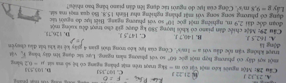 sống sống với mạt pháng
A. 23, 32 I B. 21, 22 J C. 107,35J D. 103,53J
Cầu 28: Một người kéo một vật có m=8kg trượt trên mặt phẳng ngang có hệ số ma sát mu =0,2 bằng
một sợi dây có phương hợp một góc 60° so với phương nằm ngang. Lực tác dụng lên dây bằng overline F_k vật
trượt không vận tốc đầu với a=1m/s^2. Công của lực kéo trong thời gian 4 giây kể từ khi bắt đầu chuyền
động là
A. 162, 5 J. B. 140, 7 J. C. 147,5 J. D. 126, 7J.
Câu 29: Một chiếc đàn piano có khối lượng 380 kg được giữ cho trượt đều xuống một
đoạn dốc dài 2,9 m, nghiêng một góc 10° so với phương ngang. Biết lực do người tác
dụng có phương song song với mặt phăng nghiêng như Hình 15.8. Bỏ qua mọi ma sát.
Lấy g=9,8m/s^2. Công của lực do người tác dụng lên đàn piano bằng bao nhiêu?