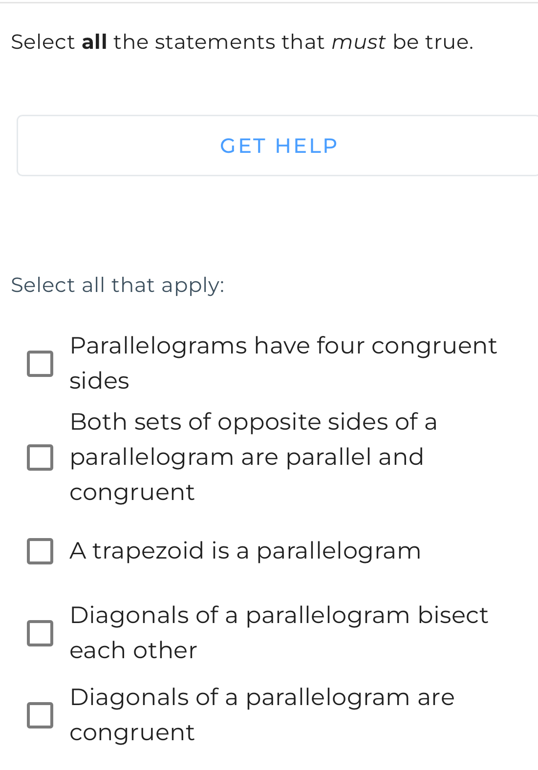 Select all the statements that must be true.
GET HELP
Select all that apply:
Parallelograms have four congruent
sides
Both sets of opposite sides of a
parallelogram are parallel and
congruent
A trapezoid is a parallelogram
Diagonals of a parallelogram bisect
each other
Diagonals of a parallelogram are
congruent