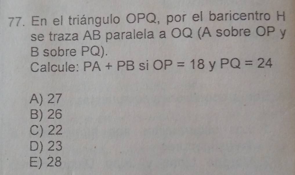 En el triángulo OPQ, por el baricentro H
se traza AB paralela a OQ (A sobre OP y
B sobre PQ).
Calcule: PA+PB si OP=18 y PQ=24
A) 27
B) 26
C) 22
D) 23
E) 28