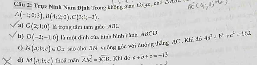 Trực Ninh Nam Định Trong không gian Oxyz , cho △ ADC
A(-1;0;3), B(4;2;0), C(3;1;-3). 
a) G(2;1;0) là trọng tâm tam giác ABC
b) D(-2;-1;0) là một đỉnh của hình bình hành ABCD
c) N(a;b;c)∈ Ox sao cho BN vuông góc với đường thẳng AC. Khi đó 4a^2+b^2+c^2=162
d) M(a;b;c) thoả mãn vector AM=3vector CB. Khi đó a+b+c=-13