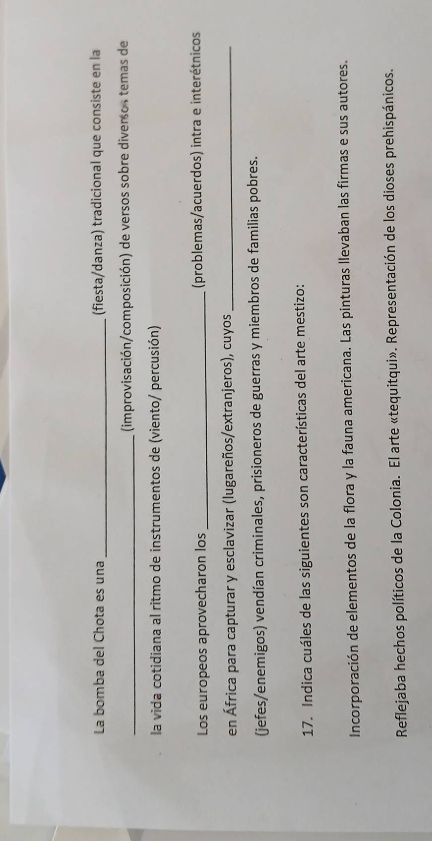 La bomba del Chota es una _(fiesta/danza) tradicional que consiste en la
_(improvisación/composición) de versos sobre diverso , temas de
la vida cotidiana al ritmo de instrumentos de (viento/ percusión)
Los europeos aprovecharon los _(problemas/acuerdos) intra e interétnicos
en África para capturar y esclavizar (lugareños/extranjeros), cuyos_
(jefes/enemigos) vendían criminales, prisioneros de guerras y miembros de familias pobres.
17. Indica cuáles de las siguientes son características del arte mestizo:
Incorporación de elementos de la flora y la fauna americana. Las pinturas llevaban las firmas e sus autores.
Reflejaba hechos políticos de la Colonia. El arte «tequitqui». Representación de los dioses prehispánicos.