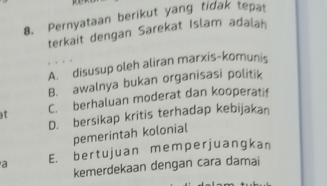 Pernyataan berikut yang tidak tepat
terkait dengan Sarekat Islam adalah
A. disusup oleh aliran marxis-komunis
B. awalnya bukan organisasi politik
t C. berhaluan moderat dan kooperatif
D. bersikap kritis terhadap kebijakan
pemerintah kolonial
a E. bertujuan memperjuangkan
kemerdekaan dengan cara damai