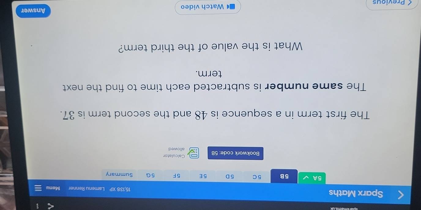 Sparx Maths 15,138 XP Lamenu Renner Menu 
5A 5B 5 C 5D 5E 5F 5G Summary 
Bookwork code: 5B Calculator 
allowed 
The first term in a sequence is 48 and the second term is 37. 
The same number is subtracted each time to find the next 
term. 
What is the value of the third term? 
( Previous Watch video 
Answer