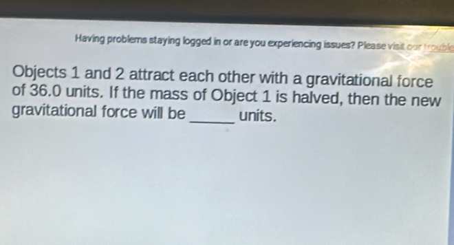 Having problems staying logged in or are you experiencing issues? Please visit our trouble 
Objects 1 and 2 attract each other with a gravitational force 
of 36.0 units. If the mass of Object 1 is halved, then the new 
gravitational force will be_ units.