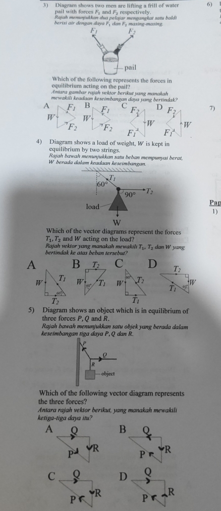 Diagram shows two men are lifting a frill of water 6)
pail with forces F_1 and F_2 respectively.
Rajah menunjukkan dua pelajar mengangkat satu baldi
berisi air dengan daya F_1 dan F_2 masing-masing.
Which of the following represents the forces in
equilibrium acting on the pail?
Antara gambar rajah vektor berikut yang manakah
mewakili keadaan keseimbangan daya yang bertindak?
A F_1 B F_1 C F_2 D F_2 7)
W W
F_2 F_2
W W
F_1 F_1
4) Diagram shows a load of weight, W is kept in
equilibrium by two strings.
Rajah bawah menunjukkan satu beban mempunyai berat,
W berada dalam keadaan keseimbangan.

T_1
60°
90° T_2
load Pap
1)
W
Which of the vector diagrams represent the forces
T_1,T_2 and W acting on the load?
Rajah vektor yang manakah mewakili T_1,T_2 dan W yang
bertindak ke atas beban tersebut?
A C 
5) Diagram shows an object which is in equilibrium of
three forces P,Q and R.
Rajah bawah menunjukkan satu objek yang berada dalam
keseimbangan tiga daya P,Q dan R.
R
object
Which of the following vector diagram represents
the three forces?
Antara rajah vektor berikut, yang manakah mewakili
ketiga-tiga daya itu?
A
D