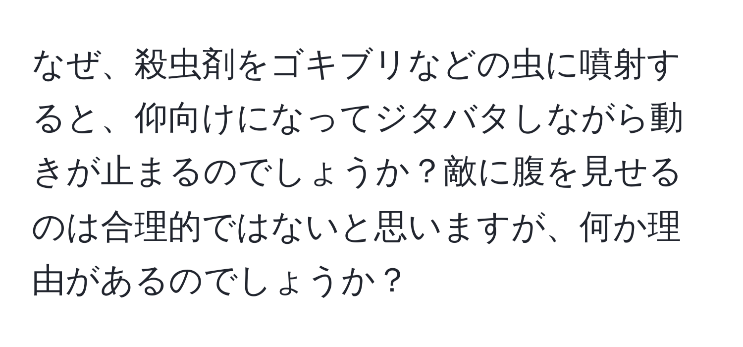 なぜ、殺虫剤をゴキブリなどの虫に噴射すると、仰向けになってジタバタしながら動きが止まるのでしょうか？敵に腹を見せるのは合理的ではないと思いますが、何か理由があるのでしょうか？