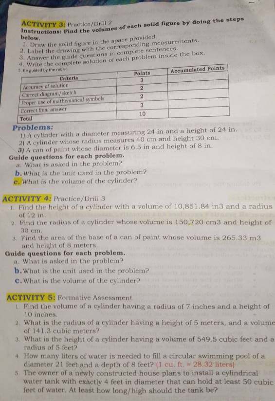 ACTIVITY 3: Practice/Drill 2 
Instructions: Find the volumes of each solid figure by doing the steps 
below. 
1. Draw the solid figure in the space provided. 
2. Label the drawing with the corresponding measurements. 
3. Answer the guide questions in complete sentences. 
lution of each problem inside the box. 
Problems: 
1) A cylinder with a diameter measuring 24 in and a height of 24 in. 
2) A cylinder whose radius measures 40 cm and height 30 cm. 
3) A can of paint whose diameter is 6.5 in and height of 8 in. 
Guide questions for each problem. 
a. What is asked in the problem? 
b. What is the unit used in the problem? 
e. What is the volume of the cylinder? 
ACTIVITY 4: Practice/Drill 3 
t. Find the height of a cylinder with a volume of 10,851.84 in3 and a radius 
of 12 in. 
2. Find the radius of a cylinder whose volume is 150,720 cm3 and height of
30 cm. 
3. Find the area of the base of a can of paint whose volume is 265.33 m3
and height of 8 meters. 
Guide questions for each problem. 
a. What is asked in the problem? 
b.What is the unit used in the problem? 
c. What is the volume of the cylinder? 
ACTIVITY 5: Formative Assessment 
1. Find the volume of a cylinder having a radius of 7 inches and a height of
10 inches. 
2. What is the radius of a cylinder having a height of 5 meters, and a volume 
of 141.3 cubic meters? 
3. What is the height of a cylinder having a volume of 549.5 cubic feet and a 
radius of 5 feet? 
4. How many liters of water is needed to fill a circular swimming pool of a 
diameter 21 feet and a depth of 8 feet? (1 cu. ft.=28.32lite rs
5. The owner of a newly constructed house plans to install a cylindrical 
water tank with exactly 4 feet in diameter that can hold at least 50 cubic
feet of water. At least how long/high should the tank be?