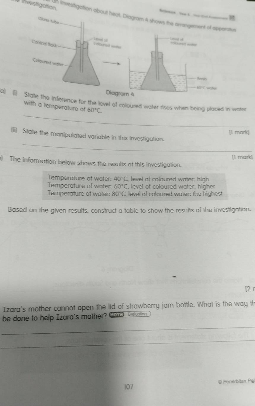 investigation.
Selemce Y t   r t  
an investigation aboiagram 4 shows the arrangement ratus
Diagr
a) (i) State the inference for the level of coloured water rises when being placed in water
_
with a temperature of 60°C.
[I mark]
_
(ii) State the manipulated variable in this investigation.
[I mark]
) The information below shows the results of this investigation.
Temperature of water: 40°C , level of coloured water: high
Temperature of water: 60°C , level of coloured water: higher
Temperature of water: 80°C level of coloured water: the highest
Based on the given results, construct a table to show the results of the investigation.
[2 r
Izara's mother cannot open the lid of strawberry jam bottle. What is the way th
be done to help Izara's mother? Gous Eveluating
_
_
107 © Penerbitan Pel