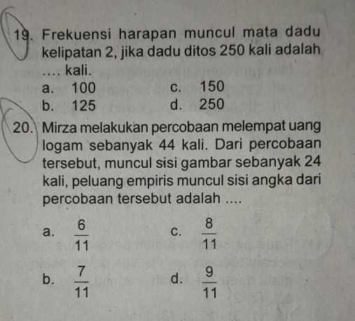 Frekuensi harapan muncul mata dadu
kelipatan 2, jika dadu ditos 250 kali adalah
_.... kali.
a. 100 c. 150
b. 125 d. 250
20. Mirza melakukan percobaan melempat uang
logam sebanyak 44 kali. Dari percobaan
tersebut, muncul sisi gambar sebanyak 24
kali, peluang empiris muncul sisi angka dari
percobaan tersebut adalah ....
a.  6/11   8/11 
C.
b.  7/11   9/11 
d.