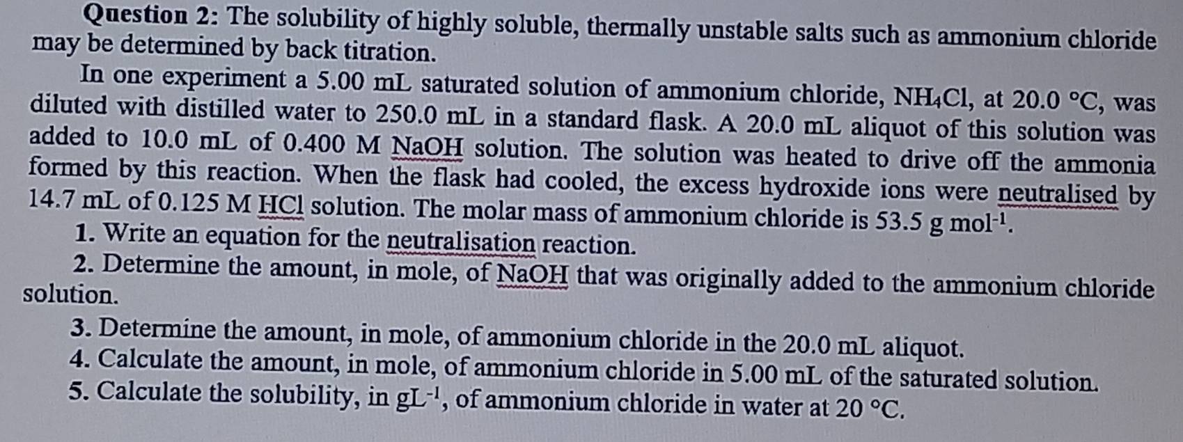 The solubility of highly soluble, thermally unstable salts such as ammonium chloride 
may be determined by back titration. 
In one experiment a 5.00 mL saturated solution of ammonium chloride, NH_4Cl l, at 20.0°C , was 
diluted with distilled water to 250.0 mL in a standard flask. A 20.0 mL aliquot of this solution was 
added to 10.0 mL of 0.400 M NaOH solution. The solution was heated to drive off the ammonia 
formed by this reaction. When the flask had cooled, the excess hydroxide ions were neutralised by
14.7 mL of 0.125 M HCl solution. The molar mass of ammonium chloride is 53.5gmol^(-1). 
1. Write an equation for the neutralisation reaction. 
2. Determine the amount, in mole, of NaOH that was originally added to the ammonium chloride 
solution. 
3. Determine the amount, in mole, of ammonium chloride in the 20.0 mL aliquot. 
4. Calculate the amount, in mole, of ammonium chloride in 5.00 mL of the saturated solution. 
5. Calculate the solubility, in gL^(-1) , of ammonium chloride in water at 20°C.