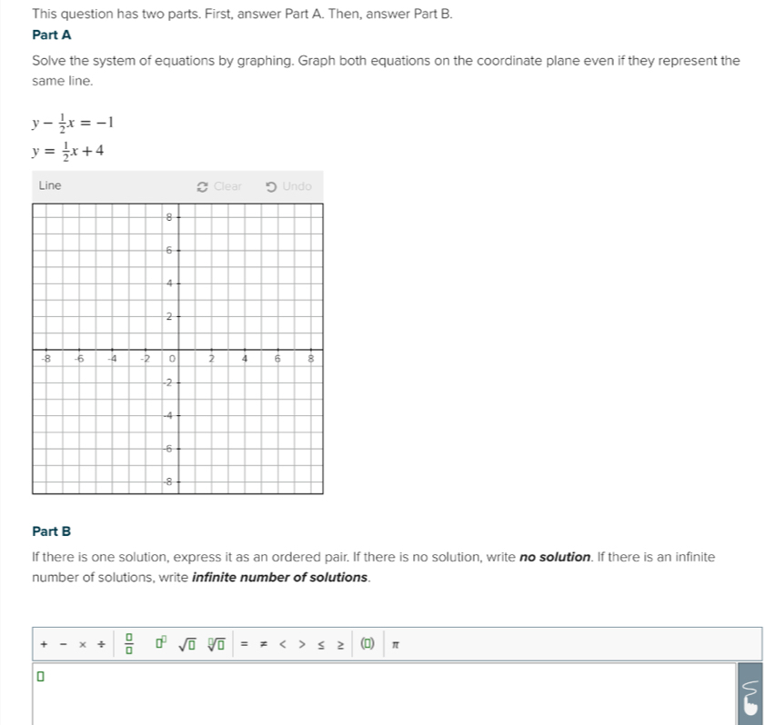 This question has two parts. First, answer Part A. Then, answer Part B. 
Part A 
Solve the system of equations by graphing. Graph both equations on the coordinate plane even if they represent the 
same line.
y- 1/2 x=-1
y= 1/2 x+4
Line Clear Undo 
Part B 
If there is one solution, express it as an ordered pair. If there is no solution, write no solution. If there is an infinite 
number of solutions, write infinite number of solutions. 
x ÷  □ /□   □^(□) sqrt(□ ) sqrt[□](□ ) 2 π 
S