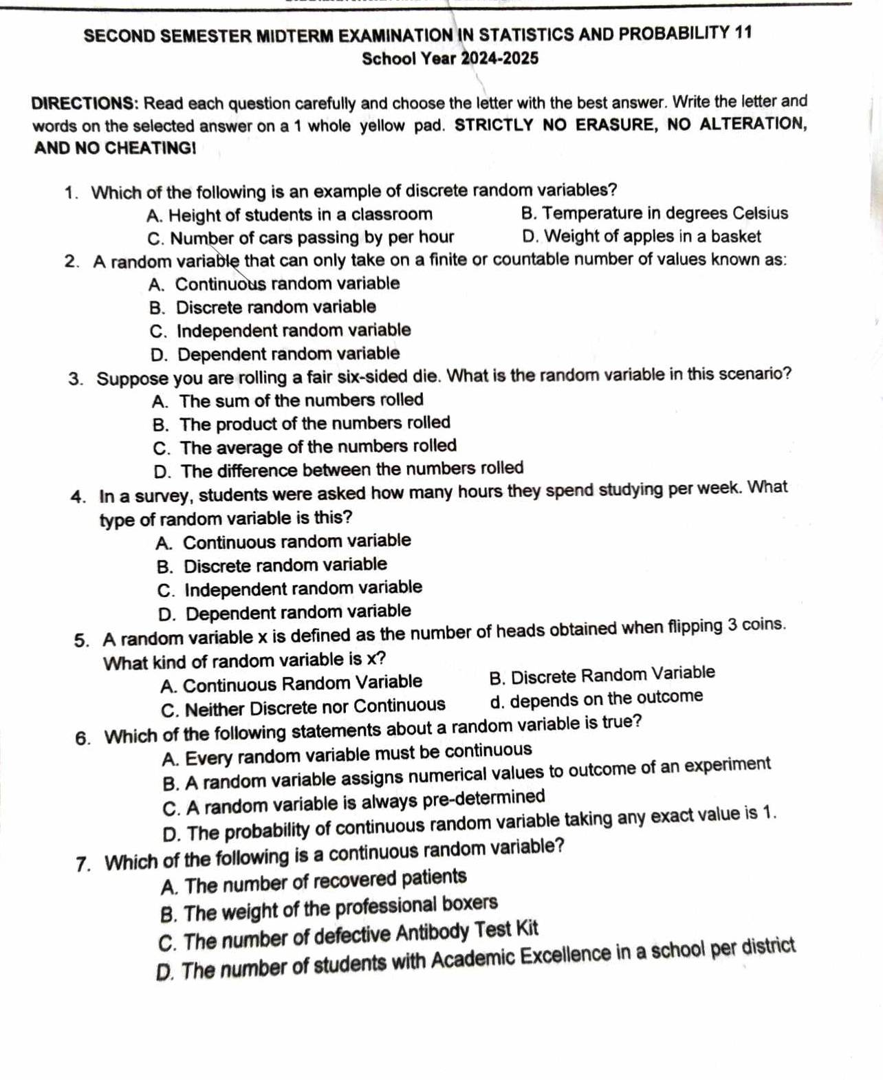 SECOND SEMESTER MIDTERM EXAMINATION IN STATISTICS AND PROBABILITY 11
School Year 2024-2025
DIRECTIONS: Read each question carefully and choose the letter with the best answer. Write the letter and
words on the selected answer on a 1 whole yellow pad. STRICTLY NO ERASURE, NO ALTERATION,
AND NO CHEATING!
1. Which of the following is an example of discrete random variables?
A. Height of students in a classroom B. Temperature in degrees Celsius
C. Number of cars passing by per hour D. Weight of apples in a basket
2. A random variable that can only take on a finite or countable number of values known as:
A. Continuous random variable
B. Discrete random variable
C. Independent random variable
D. Dependent random variable
3. Suppose you are rolling a fair six-sided die. What is the random variable in this scenario?
A. The sum of the numbers rolled
B. The product of the numbers rolled
C. The average of the numbers rolled
D. The difference between the numbers rolled
4. In a survey, students were asked how many hours they spend studying per week. What
type of random variable is this?
A. Continuous random variable
B. Discrete random variable
C. Independent random variable
D. Dependent random variable
5. A random variable x is defined as the number of heads obtained when flipping 3 coins.
What kind of random variable is x?
A. Continuous Random Variable B. Discrete Random Variable
C. Neither Discrete nor Continuous d. depends on the outcome
6. Which of the following statements about a random variable is true?
A. Every random variable must be continuous
B. A random variable assigns numerical values to outcome of an experiment
C. A random variable is always pre-determined
D. The probability of continuous random variable taking any exact value is 1.
7. Which of the following is a continuous random variable?
A. The number of recovered patients
B. The weight of the professional boxers
C. The number of defective Antibody Test Kit
D. The number of students with Academic Excellence in a school per district