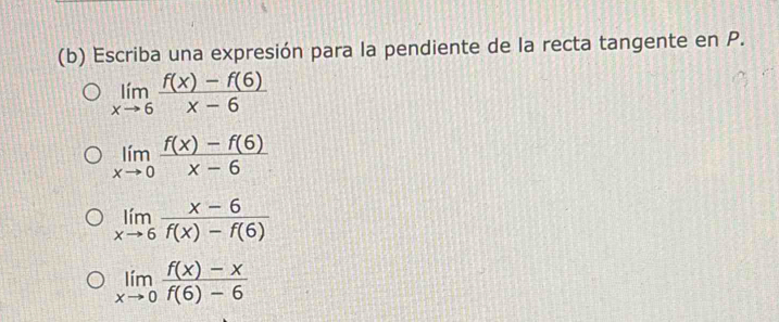 Escriba una expresión para la pendiente de la recta tangente en P.
limlimits _xto 6 (f(x)-f(6))/x-6 
limlimits _xto 0 (f(x)-f(6))/x-6 
limlimits _xto 6 (x-6)/f(x)-f(6) 
limlimits _xto 0 (f(x)-x)/f(6)-6 