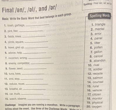 Final /ən/, /əl/, and /ər/ Spelling: Final /an/, /al/, and / 
Basic Write the Basic Word that best belongs in each group. Spelling Words 
1. trash, garbage, _1. triangle 
2. mental 
2. pint, liter,_ 
3. fields, trees, _3. error 
_ 
4. panel 
4. circle, square 
5. litter 
5. leave, give up, 
_ 
6. poilen 
6. advice, help. _7 gallon 
7. incorrect, wrong. _8. cancel 
8. enemy, competitor,_ 9. abandon 
10. rival 
9. flower, seed._ 
11. soldier 
10. tuna, bass,_ 12. recycle 
11. end, stop, _13. salmon 
14. counsel 
12. reduce, reuse,_ 15. rural 
13. breathe, air, _16. vehicle 
14.car, truck, _17. citizen 
15. watch, observe, _18. monitor 
Challenge Imagine you are running a marathon. Write a paragraph 20. oxygen 19. physical 
telling about the event. Use three of the Challenge Words rt