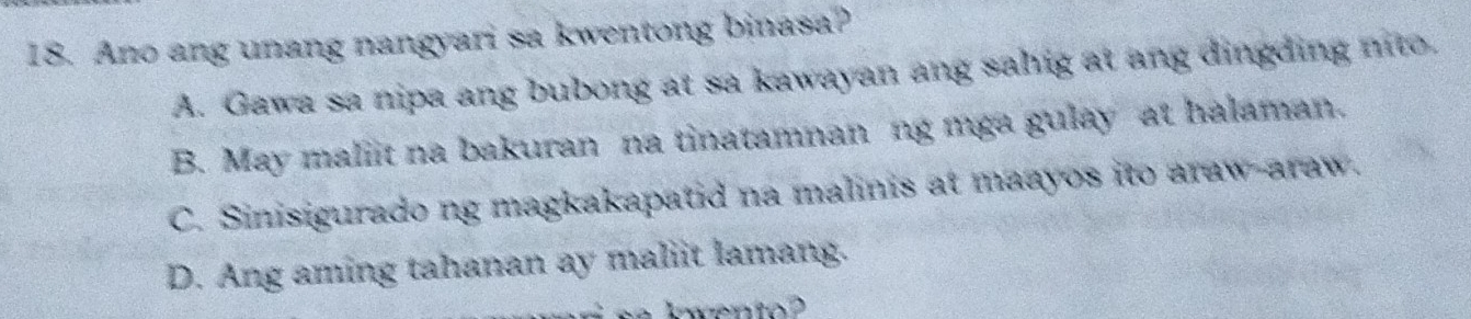 Ano ang unang nangyari sa kwentong binasa?
A. Gawa sa nipa ang bubong at sa kawayan ang sahig at ang dingding nito.
B. May maliit na bakuran na tinatamnan ng mga gulay at halaman.
C. Sinisigurado ng magkakapatid na malinis at maayos ito araw-araw.
D. Ang aming tahanan ay maliit lamang.
k wento ?