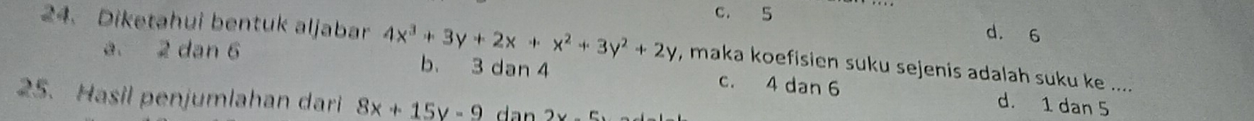 c. 5 d. 6
24. Diketahui bentuk aljabar 4x^3+3y+2x+x^2+3y^2+2y , maka koefisien suku sejenis adalah suku ke ....
a. 2 dan 6 b. 3 dan 4 c. 4 dan 6 d. 1 dan 5
25. Hasil penjumlahan dari 8x+15y-9 dan 2yc.