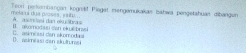 Teori perkembangan kognitif Piaget mengemukakan bahwa pengetahuan dibangun
melalui dua proses, yaitu...
A. asimilasi dan ekuilibrasi
B. akomodasi dan ekuilibrasi
C. asimilasi dan akomodasi
D. asimilasi dan akulturasi