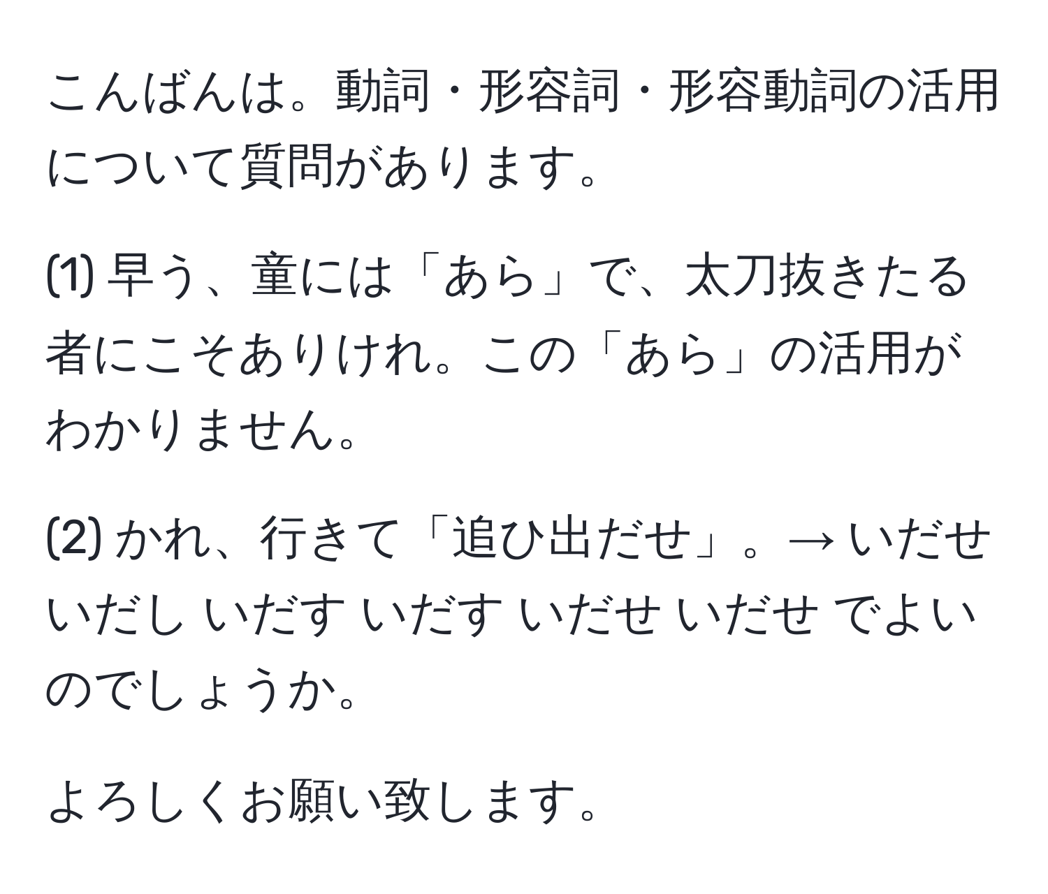 こんばんは。動詞・形容詞・形容動詞の活用について質問があります。

(1) 早う、童には「あら」で、太刀抜きたる者にこそありけれ。この「あら」の活用がわかりません。

(2) かれ、行きて「追ひ出だせ」。→ いだせ いだし いだす いだす いだせ いだせ でよいのでしょうか。

よろしくお願い致します。