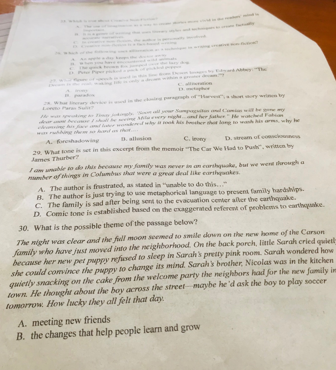 Which is true abous Creasive Non-Fiction?
t. The one of imagination as a way to create stories more vivid in the readers' mind is
B. It is a geare of writing that uses literary styles and techniques to create factually
hgetant.
aécorate iarratives
C. In creative non-fction, the author is personally involved
D. Creative non-flction is a fact-based writing
26. Which of the following uses alliteration as a technique in writing creative non-fiction?
A. An apple a day keeps the doctor away
B. When you have encountered wild animals
C. The quick brown fox jumped over the lazy dog.
D. Peter Piper picked a pack of pickled pepper.
27. What figure of speech is used in this line from Desert Images by Edward Abbey: “The
Dream is the real: waking life is only a dream within a greater dream."?
C. alliteration
A. irony D. metaphor
B. paradox
28. What literary device is used in the closing paragraph of “Harvest”; a short story written by
Loreto Paras Sulit?
He was speaking to Tinay jokingly. 'Soon all your Sampaguitas and Camias will be gone my
dear aunt because I shall be seeing Mila every night.. and her father." He watched Fabian
cleansing his face and later wondered why it took his brother that long to wash his arms, why he
was rubbing them so hard as that....
C. irony
A. foreshadowing B. allusion D. stream of consciousness
29. What tone is set in this excerpt from the memoir “The Car We Had to Push”, written by
James Thurber?
I am unable to do this because my family was never in an earthquake, but we went through a
number of things in Columbus that were a great deal like earthquakes.
A. The author is frustrated, as stated in “unable to do this…”
B. The author is just trying to use metaphorical language to present family hardships.
C. The family is sad after being sent to the evacuation center after the earthquake.
D. Comic tone is established based on the exaggerated referent of problems to earthquake.
30. What is the possible theme of the passage below?
The night was clear and the full moon seemed to smile down on the new home of the Carson
family who have just moved into the neighborhood. On the back porch, little Sarah cried quietly
because her new pet puppy refused to sleep in Sarah's pretty pink room. Sarah wondered how
she could convince the puppy to change its mind. Sarah's brother, Nicolas was in the kitchen
quietly snacking on the cake from the welcome party the neighbors had for the new family in
town. He thought about the boy across the street--maybe he’d ask the boy to play soccer
tomorrow. How lucky they all felt that day.
A. meeting new friends
B. the changes that help people learn and grow