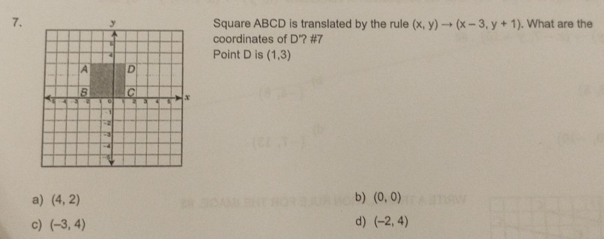 Square ABCD is translated by the rule (x,y)to (x-3,y+1). What are the
coordinates of D' '? #7
Point D is (1,3)
b)
a) (4,2) (0,0)
c) (-3,4) d) (-2,4)