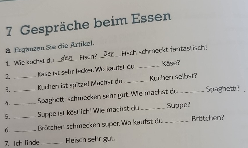 Gespräche beim Essen 
a Ergänzen Sie die Artikel. 
1. Wie kochst du_ Fisch? _Fisch schmeckt fantastisch! 
2. Käse ist sehr lecker. Wo kaufst du _Käse? 
3. __Kuchen ist spitze! Machst du _Kuchen selbst? 
4. Spaghetti schmecken sehr gut. Wie machst du Spaghetti? 
5. _Suppe ist köstlich! Wie machst du _Suppe? 
6. __Brötchen schmecken super. Wo kaufst du _Brötchen? 
7. Ich finde _Fleisch sehr gut.