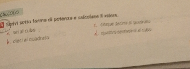 CALCOLO
Scrivi sotto forma di potenza e calcolane il valore.
4, cirique decimi al quadrato
a. sei al cubo
b. dieci al quadrato d. quattro centesimí al cubo