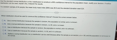 Use the standard nonnal distribution or the t-distribution to construet a 98% confidence interval for the population meen. Justify your decision. I nelther
detrbution can be used, esplain why. Imerpret the resulls
in a random semple of 44 people, the mean body mass index (BMI) was 26.6 and the standard deviation was 6.24.
Which dstribulian should be used to construcl the confidence intervel? Chasse the comsel ansiver below
A. Use a nomnal distribution because the semple is rassor, the population is sormal, and a is known
B. Use a normal distabution because the somple is random, n 230, and e is known
G. 'Lee a I-distribution because the serple is random, the population is sermal, end e is unknows
D. Use a t-dadranion because the sample is randon, a 2 30, and a is unknows
E. Neither a normal distribution nor a t-distritution cen be used becaese either the sample is not rasdion, or n=30 ,and the population is not k nown to
ba nomu