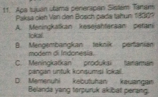 Apa tujuan utama penerapan Sistem Tanam
Paksa oleh Van den Bosch pada tahun 1830?
A. Meningkatkan kesejahteraan petani
lokal.
B. Mengembangkan teknik pertanian
modem di Indonesia.
C. Meningkatkan produksi tanaman
pangan untuk konsumsi lokai.
D. Memenuhi kebufuhan keuangan
Belanda yang terpuruk akibat perang.