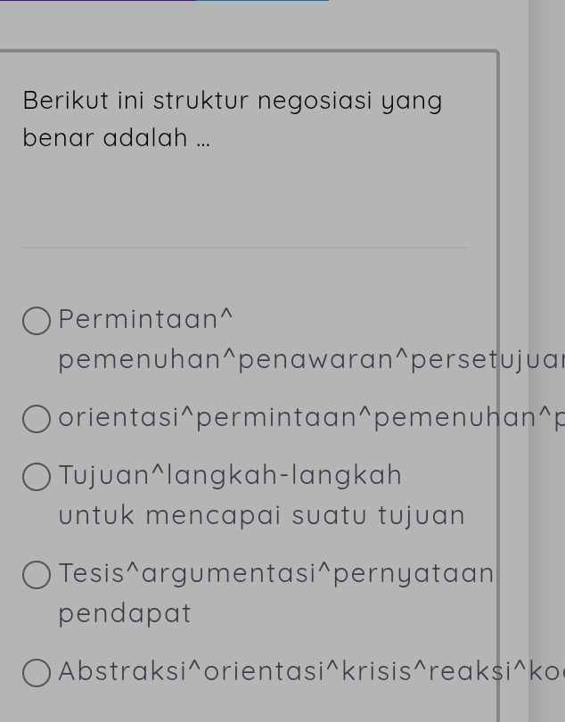 Berikut ini struktur negosiasi yang
benar adalah ...
Permintaan^(pemenuhan ^wedge) penawaran^(wedge) persetujuar
orientasi wedge permintaan^(wedge) pemenuhan^(wedge)F
Tujuan^langkah-langkah
untuk mencapai suatu tujuan 
Tesis^argumentas ;wedge pernyataan
pendapat
Abstraksi^orientasi^krisis^reaksi^ko