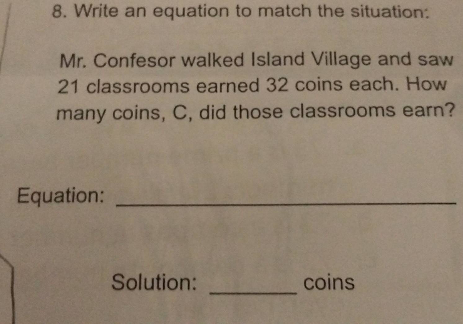 Write an equation to match the situation: 
Mr. Confesor walked Island Village and saw
21 classrooms earned 32 coins each. How 
many coins, C, did those classrooms earn? 
Equation:_ 
Solution: _coins