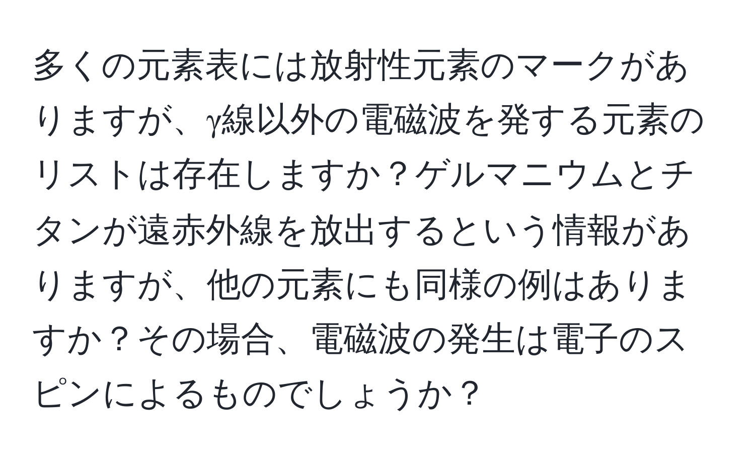 多くの元素表には放射性元素のマークがありますが、γ線以外の電磁波を発する元素のリストは存在しますか？ゲルマニウムとチタンが遠赤外線を放出するという情報がありますが、他の元素にも同様の例はありますか？その場合、電磁波の発生は電子のスピンによるものでしょうか？