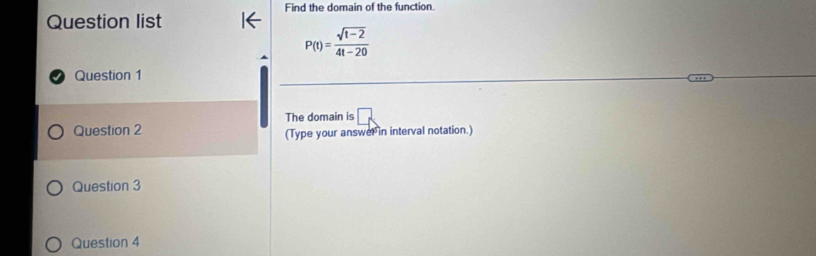 Find the domain of the function. 
Question list
P(t)= (sqrt(t-2))/4t-20 
Question 1 
The domain is □ 
Question 2 
(Type your answer in interval notation.) 
Question 3 
Question 4