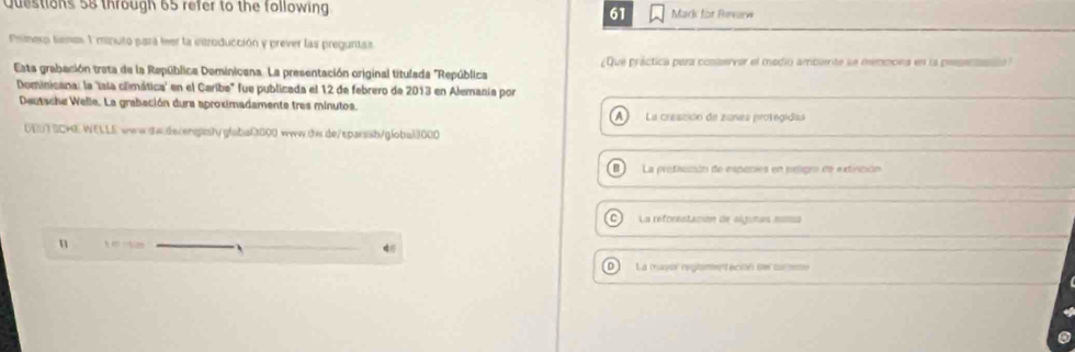 through 65 refer to the following. 61 Mark for Reverw
Pismero tema 1 minuto pará leer la enroducción y prever las preguntas
Esta grabación treta de la República Deminicana. La presentación original titulada "República ¿Que práctica para conservar el medio ambiente se menmona en la pesenasalo
Dominicana: la 'isia climática' en el Caribe" fue publicada el 12 de febrero de 2013 en Alemania por
Deutsche Welle. La grabación dura aproximadamente tres minutos.
A La creszión de zanas protegidas
UET SCHE WELLE www-sw.ds/engasly gfaba13000 www.tw.de/sparssb/g!obai3000
B La profacción de especies en msligro de extinción
C La reforentacon de alginas mona
n
DLa mayor reament ecilé de cucne