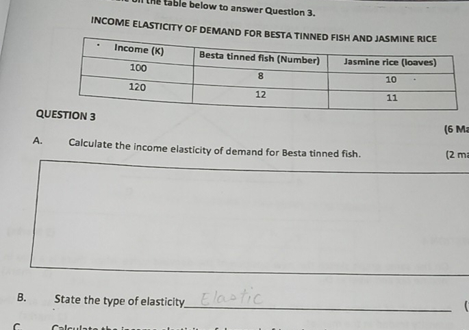 ll the table below to answer Question 3. 
INCOME ELASTICITY OF DEMAND 
QU 
(6 M
A. Calculate the income elasticity of demand for Besta tinned fish. 
(2 m
_ 
B. State the type of elasticity 
_ 
r