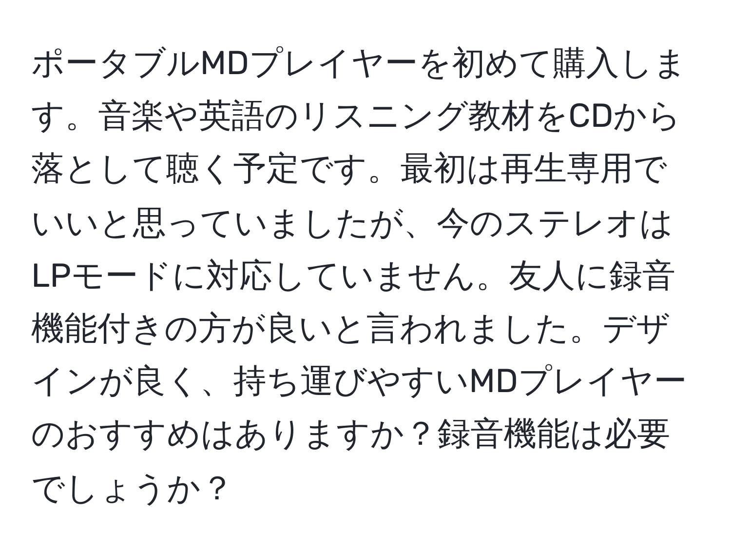 ポータブルMDプレイヤーを初めて購入します。音楽や英語のリスニング教材をCDから落として聴く予定です。最初は再生専用でいいと思っていましたが、今のステレオはLPモードに対応していません。友人に録音機能付きの方が良いと言われました。デザインが良く、持ち運びやすいMDプレイヤーのおすすめはありますか？録音機能は必要でしょうか？