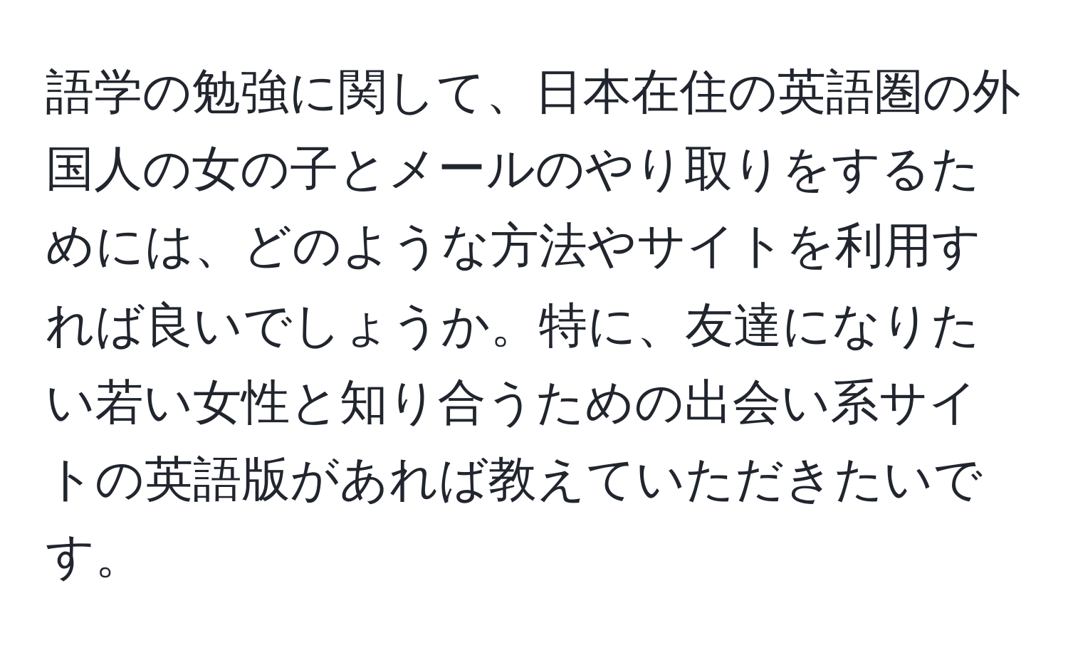 語学の勉強に関して、日本在住の英語圏の外国人の女の子とメールのやり取りをするためには、どのような方法やサイトを利用すれば良いでしょうか。特に、友達になりたい若い女性と知り合うための出会い系サイトの英語版があれば教えていただきたいです。