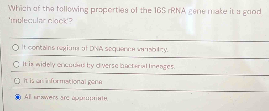 Which of the following properties of the 16S rRNA gene make it a good
‘molecular clock’?
It contains regions of DNA sequence variability.
It is widely encoded by diverse bacterial lineages.
It is an informational gene.
All answers are appropriate.