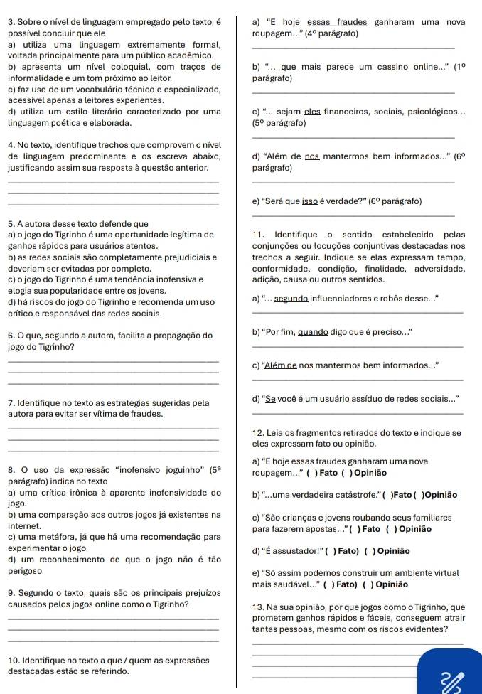 Sobre o nível de linguagem empregado pelo texto, é a ''E hoje essas fraudes ganharam uma nova
possível concluir que ele roupagem." (4° parágrafo)
a) utiliza uma linguagem extremamente formal,_
voltada principalmente para um público acadêmico.
b) apresenta um nível coloquial, com traços de b) “... que mais parece um cassino online...” (1º
informalidade e um tom próximo ao leitor. parágrafo)
c) faz uso de um vocabulário técnico e especializado,_
acessível apenas a leitores experientes.
d) utiliza um estilo literário caracterizado por uma c) '... sejam eles financeiros, sociais, psicológicos...
linguagem poética e elaborada. (5° parágrafo)
_
4. No texto, identifique trechos que comprovem o nível
de linguagem predominante e os escreva abaixo, d) “Além de nos mantermos bem informados...” (6º
justificando assim sua resposta à questão anterior. parágrafo)
__
_
_e) “Será que isso é verdade?” (6° parágrafo)
_
5. A autora desse texto defende que
a) o jogo do Tigrinho é uma oportunidade legítima de 11. Identifique o sentido estabelecido pelas
ganhos rápidos para usuários atentos. conjunções ou locuções conjuntivas destacadas nos
b) as redes sociais são completamente prejudiciais e trechos a seguir. Indique se elas expressam tempo,
deveriam ser evitadas por completo. conformidade, condição, finalidade, adversidade,
c) o jogo do Tigrinho é uma tendência inofensiva e adição, causa ou outros sentidos.
elogia sua popularidade entre os jovens.
d) há riscos do jogo do Tigrinho e recomenda um uso a) ' .. segundo influenciadores e robôs desse.'
crítico e responsável das redes sociais.
_
_
6. O que, segundo a autora, facilita a propagação do b) “Por fim, quando digo que é preciso. ”
jogo do Tigrinho?
_
_
c) “Além de nos mantermos bem informados.”
_
_
7. Identifique no texto as estratégias sugeridas pela d) 'Se você é um usuário assíduo de redes sociais...”
autora para evitar ser vítima de fraudes._
_
_
12. Leia os fragmentos retirados do texto e indique se
_
eles expressam fato ou opinião.
a) “E hoje essas fraudes ganharam uma nova
8. O uso da expressão “inofensivo joguinho” |5 roupagem...” ( ) Fato ( ) Opinião
parágrafo) indica no texto
a) uma crítica irônica à aparente inofensividade do b) “uma verdadeira catástrofe.” ( )Fato ( )Opinião
jogo.
b) uma comparação aos outros jogos já existentes na c) 'São crianças e jovens roubando seus familiares
internet. para fazerem apostas….”( ) Fato ( ) Opinião
c) uma metáfora, já que há uma recomendação para
experimentar o jogo. d) “É assustador!” ( ) Fato) ( ) Opinião
d) um reconhecimento de que o jogo não é tão
perigoso. e) “Só assim podemos construir um ambiente virtual
mais saudável...' ( ) Fato) (
9. Segundo o texto, quais são os principais prejuízos ) Opinião
causados pelos jogos online como o Tigrinho? 13. Na sua opinião, por que jogos como o Tigrinho, que
_prometem ganhos rápidos e fáceis, conseguem atrair
_tantas pessoas, mesmo com os riscos evidentes?
_
_
_
10. Identifique no texto a que / quem as expressões
_
_
destacadas estão se referindo.