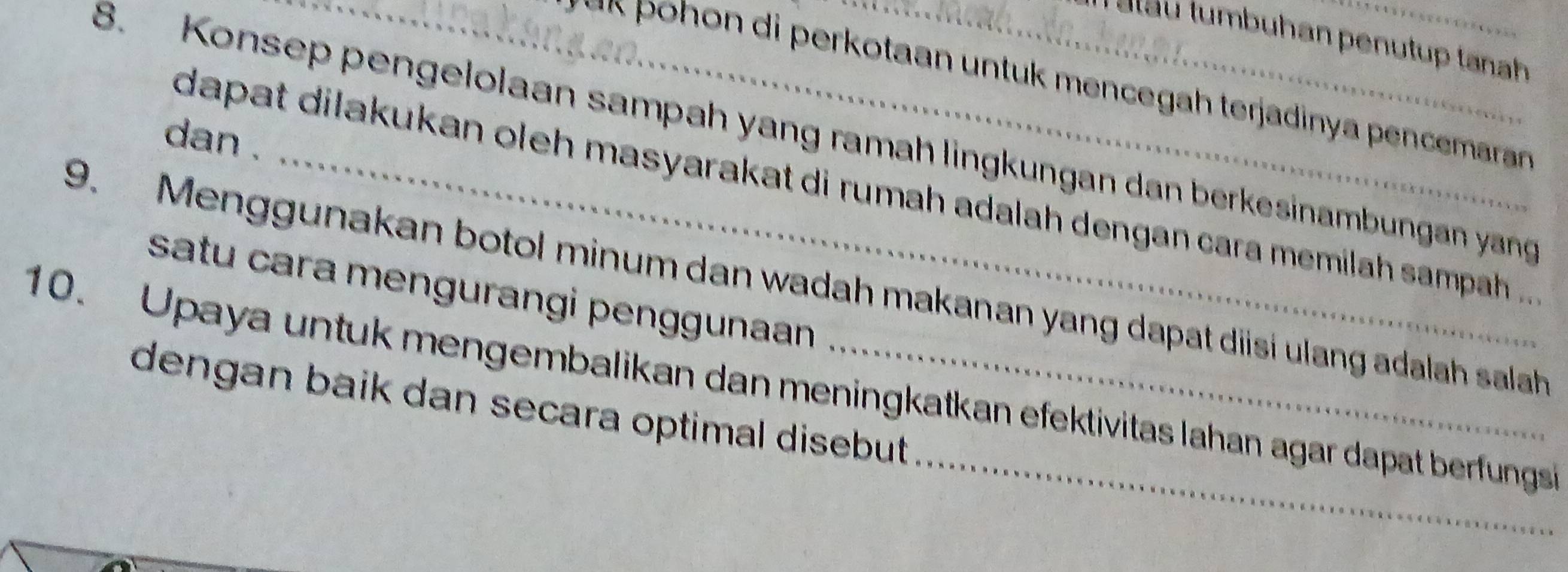 per otaan nt men egah terjadin a pen rran 
8. Konsep pengelolaan sampah yang ramah lingkungan dan berkesinambungan yang 
dan . 
dapat dilakukan oleh masyarakat di rumah adalah dengan cara memilah sampah .. 
9. Menggunakan botol minum dan wadah makanan yang dapat disi ulang adalah salah satu cara mengurangi penggunaan 
10. Upaya untuk mengembalikan dan meningkatkan efektivitas lahan agar dapat berfungs 
dengan baik dan secara optimal disebut .