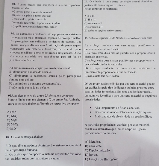 clitóris é uma parte do órgão sexual feminino,
01. Alguns órgãos que compõem o sistema reprodutor juntamente com a vagina e o himen.
masculino são:  Estão corretas as sentenças:
A) uretra, pênis e vesícula seminal
B) próstata, pênis e tubas uterinas A)ⅠeⅢ
C) testículos, pênis e vesícula B) Ⅱe Ⅲ
D) canais deferentes, esperma e epidídimo
E) epidídimo, canais deferentes, sêmen C) somente a I D) somente a Ⅲ
E) todas as opções estão corretas
02. Os automóveis modernos são equipados com sistemas
de segurança mais eficientes, capazes de proteger melhor 05. Sobre a segunda lei de Newton, é correto afirmar que:
os passageiros em colisões e acidentes de trânsito. Um
desses avanços diz respeito à utilização de para-choques A) a força resultante em uma massa puntiforme é
construídos em materiais dobráveis, em vez de para- proporcional a sua aceleração.
choques metálicos, como os utilizados antigamente. O uso B) a força entre duas massas puntiformes é proporcional à
dos novos materiais nos para-choques para tal fim so distância entre elas.
justifica pelo fato de C) a força entre duas massas puntiformes é proporcional ao
quadrado da distância entre elas.
A) diminuírem a aceleração produzida pelo veículo. D) a força resultante em uma massa puntiforme é
B) diminuirem a massa do veículo. inversamente proporcional a sua aceleração.
C) diminuírem a aceleração sofrida pelos passageiros E) não existe leis de Newton.
durante uma colisão.
D) diminuirem o consumo de combustível. 06. As propriedades exibidas por um certo material podem
E) não muda em nada no veículo. ser explicadas pelo tipo de ligação química presente entre
suas unidades formadoras. Em uma análise laboratorial.
03.Um elemento M do grupo 2A forma um composto um químico identificou para um certo material as seguintes
binário iônico com um elemento X do grupo 7A. Assinale, propriedades:
entre as opções abaixo, a fórmula do respectivo composto:
Alta temperatura de fusão e ebulição;
A) MX.  Boa condutividade elétrica em solução aquosa;
B) MX_2. Mal condutor de eletricidade no estado sólido;
C) M_2X.
D) M_2X_7. A partir das propriedades exibidas por esse material,
E) M_1X_2. assinale a alternativa que indica o tipo de ligação
predominante no mesmo:
04. Leia as sentenças abaixo:
A) Metálica.
I. O aparelho reprodutor feminino é o sistema responsável B) Covalente.
pela reprodução humana C) Dipolo Induzido.
II. Os órgãos que compõem o sistema reprodutor feminino D) Iônica.
são: ovários, tubas uterinas, útero e vagina. E) Ligação de Hidrogênio.