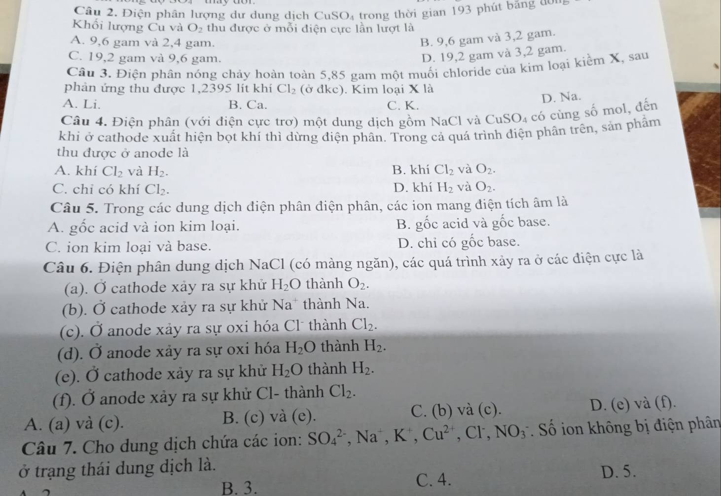 Điện phân lượng dư dung dịch Cu SO_4 trong thời gian 193 phút bảng đ  n
Khối lượng Cu và O_2 thu được ở mỗi điện cực lần lượt là
A. 9,6 gam và 2,4 gam.
B. 9,6 gam và 3,2 gam.
C. 19,2 gam và 9,6 gam.
D. 19,2 gam và 3,2 gam.
Câu 3. Điện phân nóng chảy hoàn toàn 5,85 gam một muối chloride của kim loại kiểm X, sau
phản ứng thu được 1,2395 lít khí Cl_2 (ở đkc). Kim loại X là
D. Na.
A. Li. B. Ca. C. K.
Câu 4. Điện phân (với điện cực trơ) một dung dịch gồm NaCl và CuSO_4 có cùng số mol, đến
khi ở cathode xuất hiện bọt khí thì dừng điện phân. Trong cả quá trình điện phân trên, sản phẩm
thu được ở anode là
A. khí Cl_2 và H_2. B. khí Cl_2 và O_2.
C. chỉ có khí Cl_2. D. khí H_2 và O_2.
Câu 5. Trong các dung dịch điện phân điện phân, các ion mang điện tích âm là
A. gốc acid và ion kim loại. B. gốc acid và gốc base.
C. ion kim loại và base. D. chi có gốc base.
Câu 6. Điện phân dung dịch NaCl (có màng ngăn), các quá trình xảy ra ở các điện cực là
(a). Ở cathode xảy ra sự khử H_2O thành O_2.
(b). Ở cathode xảy ra sự khử Na* thành Na.
(c). Ở anode xảy ra sự oxi hóa Clũ thành Cl_2.
(d). overline  anode xảy ra sự oxi hóa H_2O thành H_2.
(e). Ở cathode xảy ra sự khử H_2O thành H_2.
(f). Ở anode xảy ra sự khử Cl- thành Cl_2.
A. (a) và (c). B. (c) và (e). C. (b) và (c). D. (e) và (f).
Câu 7. Cho dung dịch chứa các ion: SO_4^((2-),Na^+),K^+,Cu^(2+),Cl^-,NO_3^- * Số ion không bị điện phân
ở trạng thái dung dịch là. D. 5.
B. 3. C. 4.