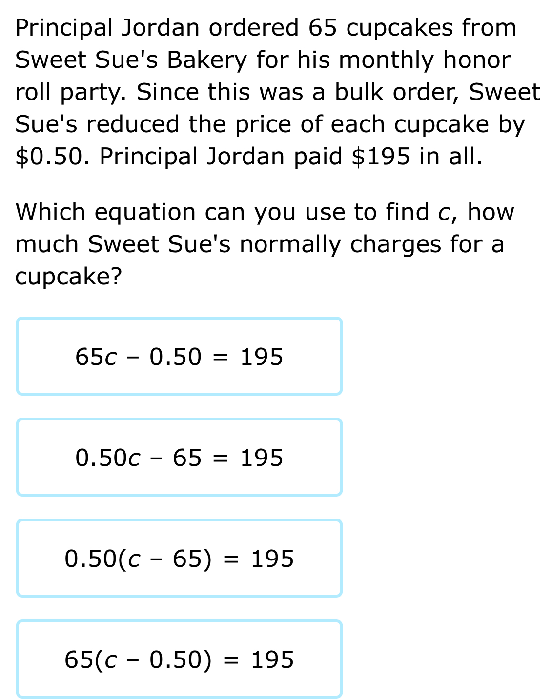 Principal Jordan ordered 65 cupcakes from
Sweet Sue's Bakery for his monthly honor
roll party. Since this was a bulk order, Sweet
Sue's reduced the price of each cupcake by
$0.50. Principal Jordan paid $195 in all.
Which equation can you use to find c, how
much Sweet Sue's normally charges for a
cupcake?
65c-0.50=195
0.50c-65=195
0.50(c-65)=195
65(c-0.50)=195