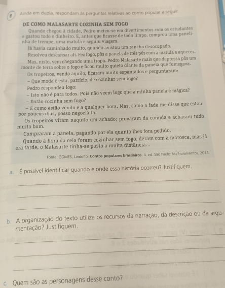 Ainda em dupla, respondam às perguntas relativas ao conto popular a seguir.
DE COMO MALASARTE COZINHA SEM FOGO
Quando chegou à cidade, Pedro meteu-se em divertimentos com os estudantes
e gastou todo o dinheiro. E, antes que ficasse de todo limpo, comprou uma paneli
nha de trempe, uma matula e seguiu viagem.
Já havia caminhado muito, quando avistou um rancho desocupado.
Resolveu descansar ali. Fez fogo, pôs a panela de três pês com a matula a aquecer.
Mas, nisto, vem chegando uma tropa. Pedro Malasarte mais que depressa pôs um
monte de terra sobre o fogo e ficou muito quieto diante da panela que fumegava.
Os tropeiros, vendo aquilo, ficaram muito espantados e perguntaram:
- Que moda é esta, patrício, de cozinhar sem fogo?
Pedro respondeu logo
- Isto não é para todos. Pois não veem logo que a minha panela é mágica?
- Então cozinha sem fogo?
- É como estão vendo e a qualquer hora. Mas, como a fada me disse que estou
por poucos dias, posso negociá-la.
Os tropeíros viram naquilo um achado; provaram da comida e acharam tudo
muito bom.
Compraram a panela, pagando por ela quanto lhes fora pedido.
Quando à hora da ceia foram cozinhar sem fogo, deram com a marosca, mas já
era tarde, o Malasarte tinha-se posto a muita distância...
Fonte: GOMES, Lindolfo. Contos populares brasileiros. 4. ed. São Paulo: Meihoramentos, 2014.
a. É possível identificar quando e onde essa história ocorreu? Justifiquem.
_
_
_
b. A organização do texto utiliza os recursos da narração, da descrição ou da argu-
_
mentação? Justifiquem.
_
_
c. Quem são as personagens desse conto?