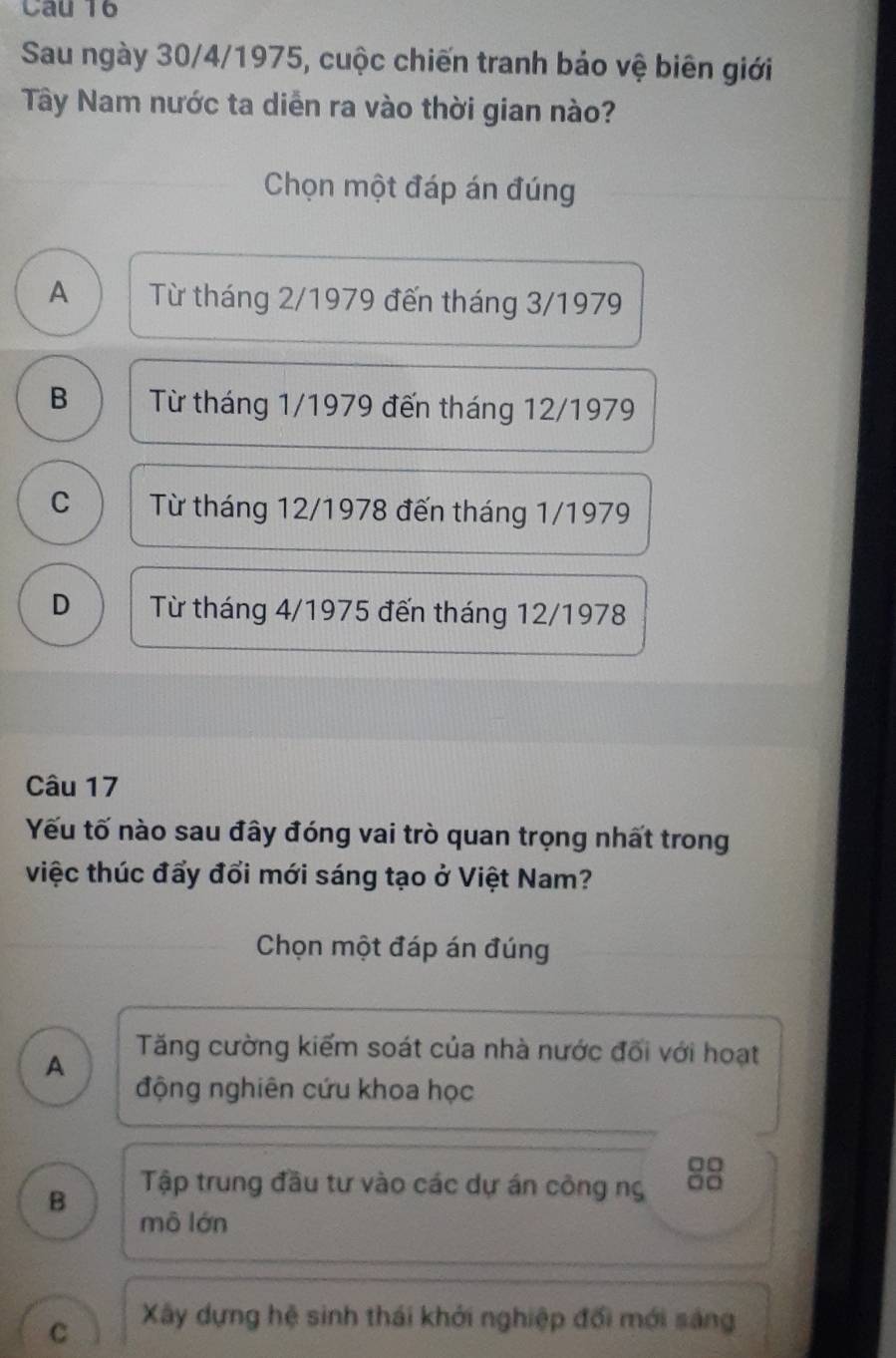 Sau ngày 30/4/1975, cuộc chiến tranh bảo vệ biên giới
Tây Nam nước ta diễn ra vào thời gian nào?
Chọn một đáp án đúng
A | Từ tháng 2/1979 đến tháng 3/1979
B Từ tháng 1/1979 đến tháng 12/1979
C Từ tháng 12/1978 đến tháng 1/1979
D Từ tháng 4/1975 đến tháng 12/1978
Câu 17
Yếu tố nào sau đây đóng vai trò quan trọng nhất trong
việc thúc đấy đổi mới sáng tạo ở Việt Nam?
Chọn một đáp án đúng
A
Tăng cường kiểm soát của nhà nước đối với hoạt
động nghiên cứu khoa học
□□
B
Tập trung đầu tư vào các dự án công ng
mô lớn
C Xây dựng hệ sinh thái khởi nghiệp đối mới sáng