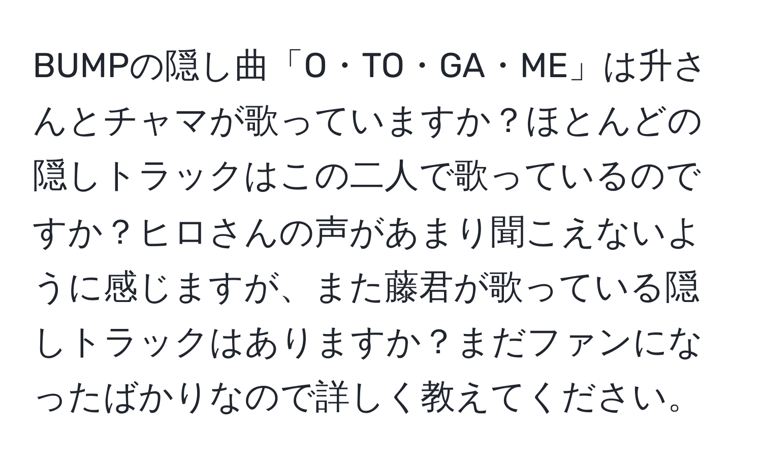 BUMPの隠し曲「O・TO・GA・ME」は升さんとチャマが歌っていますか？ほとんどの隠しトラックはこの二人で歌っているのですか？ヒロさんの声があまり聞こえないように感じますが、また藤君が歌っている隠しトラックはありますか？まだファンになったばかりなので詳しく教えてください。