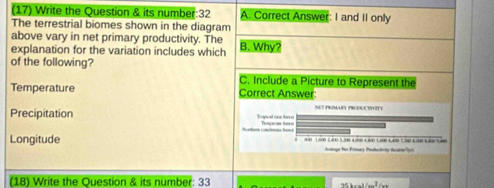 (17) Write the Question & its number:32 A. Correct Answer: I and II only
The terrestrial biomes shown in the diagram
above vary in net primary productivity. The
explanation for the variation includes which B. Why?
of the following?
C. Include a Picture to Represent the
Temperature Correct Answer:
NET PRIMARY PRODUCTIVITY
Precipitation Tropocal cain forest
Northers conifeeous foreu Temperse fovea
Longitude 800 1.600 2.400 3.200 4.000 4.800 5.500 6.400 2.300 B. 000 1.800 %.600
Average Net Primary Productivey t y
(18) Write the Question & its number: 33
25kcal/m^2/_ca