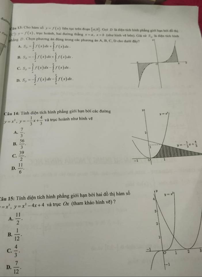 đườn
Câu 13: Cho hàm số y=f(x) liên tục trên đoạn [a,b]. Gọi D là diện tích hình phẳng giới lạn bởi đồ thị
(c) :y=f(x) , trục hoành, hai đường thắng x=a,x=b (như hình về bên). Giá sử S_b là diện tích hình
pháng D . Chọn phương án đủng trong các phương án A, B, C, D cho
A. S_D=∈tlimits _a^(0f(x)dx+∈tlimits _a^bf(x)dx.
B. S_n)=-∈tlimits _a^(0f(x)dx+∈tlimits _0^bf(x)dx.
C. S_D)=∈tlimits _a^(0f(x)dx-∈tlimits _a^bf(x)dx.
D. S_D)=-∈tlimits _a^(0f(x)dx-∈tlimits _0^bf(x)dx.
Câu 14: Tính diện tích hình phẳng giới hạn bởi các đường
y=x^2),y=- 1/3 x+ 4/3  và trục hoành như hình vẽ
A.  7/3 .
B.  56/3 .
C.  39/2 .
D.  11/6 .
Câu 15: Tính diện tích hình phẳng giới hạn bởi hai đồ thị hàm số
=x^3,y=x^2-4x+4 và trục Ox (tham khảo hình vẽ) ?
A.  11/2 .
B.  1/12 .
C.  4/3 .
3
D.  7/12 .