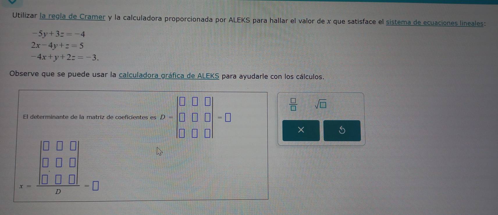 Utilizar la regla de Cramer y la calculadora proporcionada por ALEKS para hallar el valor de x que satisface el sistema de ecuaciones lineales:
-5y+3z=-4
2x-4y+z=5
-4x+y+2z=-3. 
Observe que se puede usar la calculadora gráfica de ALEKS para ayudarle con los cálculos. 
□ 
 □ /□   sqrt(□ )
El determinante de la matriz de coeficientes es )=□ □ □ =□
×
= □ □ □ /□  