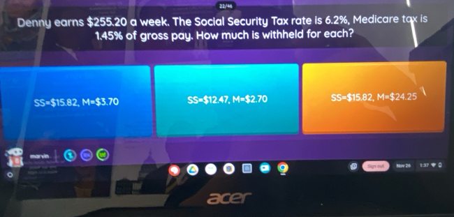 22/46
Denny earns $255.20 a week. The Social Security Tax rate is 6.2%, Medicare tax is
1.45% of gross pay. How much is withheld for each?
SS=$15.82, M=$3.70 SS=$12.47, M=$2.70 SB:TS 82, M=$24.25
Sign out Nov 26
a